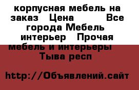 корпусная мебель на заказ › Цена ­ 100 - Все города Мебель, интерьер » Прочая мебель и интерьеры   . Тыва респ.